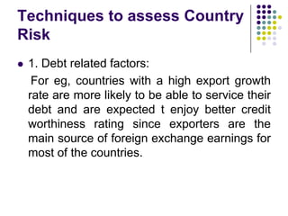 Techniques to assess Country
Risk


1. Debt related factors:
For eg, countries with a high export growth
rate are more likely to be able to service their
debt and are expected t enjoy better credit
worthiness rating since exporters are the
main source of foreign exchange earnings for
most of the countries.

 