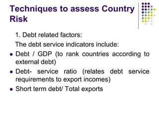 Techniques to assess Country
Risk







1. Debt related factors:
The debt service indicators include:
Debt / GDP (to rank countries according to
external debt)
Debt- service ratio (relates debt service
requirements to export incomes)
Short term debt/ Total exports

 