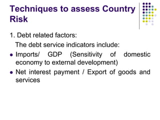 Techniques to assess Country
Risk
1. Debt related factors:
The debt service indicators include:
 Imports/
GDP (Sensitivity of domestic
economy to external development)
 Net interest payment / Export of goods and
services

 