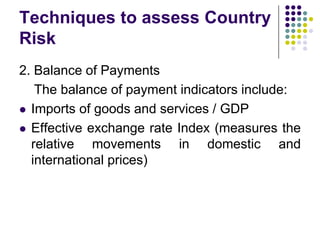 Techniques to assess Country
Risk
2. Balance of Payments
The balance of payment indicators include:
 Imports of goods and services / GDP
 Effective exchange rate Index (measures the
relative movements in domestic and
international prices)

 