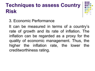 Techniques to assess Country
Risk
3. Economic Performance
It can be measured in terms of a country’s
rate of growth and its rate of inflation. The
inflation can be regarded as a proxy for the
quality of economic management. Thus, the
higher the inflation rate, the lower the
creditworthiness rating.

 