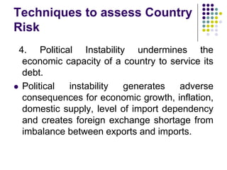 Techniques to assess Country
Risk
4. Political Instability undermines the
economic capacity of a country to service its
debt.
 Political
instability
generates
adverse
consequences for economic growth, inflation,
domestic supply, level of import dependency
and creates foreign exchange shortage from
imbalance between exports and imports.

 