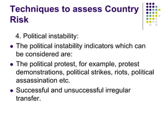 Techniques to assess Country
Risk






4. Political instability:
The political instability indicators which can
be considered are:
The political protest, for example, protest
demonstrations, political strikes, riots, political
assassination etc.
Successful and unsuccessful irregular
transfer.

 