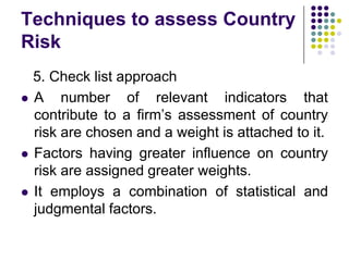 Techniques to assess Country
Risk






5. Check list approach
A number of relevant indicators that
contribute to a firm’s assessment of country
risk are chosen and a weight is attached to it.
Factors having greater influence on country
risk are assigned greater weights.
It employs a combination of statistical and
judgmental factors.

 