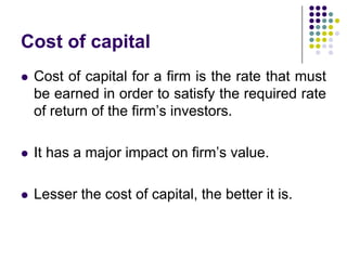 Cost of capital


Cost of capital for a firm is the rate that must
be earned in order to satisfy the required rate
of return of the firm’s investors.



It has a major impact on firm’s value.



Lesser the cost of capital, the better it is.

 