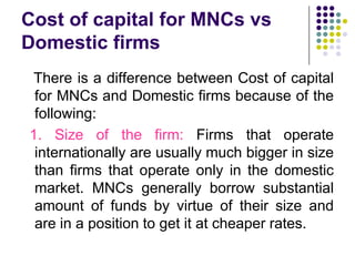 Cost of capital for MNCs vs
Domestic firms
There is a difference between Cost of capital
for MNCs and Domestic firms because of the
following:
1. Size of the firm: Firms that operate
internationally are usually much bigger in size
than firms that operate only in the domestic
market. MNCs generally borrow substantial
amount of funds by virtue of their size and
are in a position to get it at cheaper rates.

 