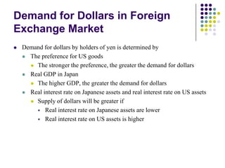Demand for Dollars in Foreign
Exchange Market


Demand for dollars by holders of yen is determined by
 The preference for US goods
 The stronger the preference, the greater the demand for dollars
 Real GDP in Japan
 The higher GDP, the greater the demand for dollars
 Real interest rate on Japanese assets and real interest rate on US assets
 Supply of dollars will be greater if
 Real interest rate on Japanese assets are lower
 Real interest rate on US assets is higher

 