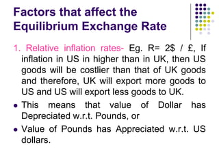 Factors that affect the
Equilibrium Exchange Rate
1. Relative inflation rates- Eg. R= 2$ / £, If
inflation in US in higher than in UK, then US
goods will be costlier than that of UK goods
and therefore, UK will export more goods to
US and US will export less goods to UK.
 This means that value of Dollar has
Depreciated w.r.t. Pounds, or
 Value of Pounds has Appreciated w.r.t. US
dollars.

 