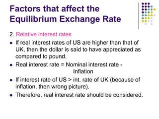Factors that affect the
Equilibrium Exchange Rate
2. Relative interest rates
 If real interest rates of US are higher than that of
UK, then the dollar is said to have appreciated as
compared to pound.
 Real interest rate = Nominal interest rate Inflation
 If interest rate of US > int. rate of UK (because of
inflation, then wrong picture).
 Therefore, real interest rate should be considered.

 