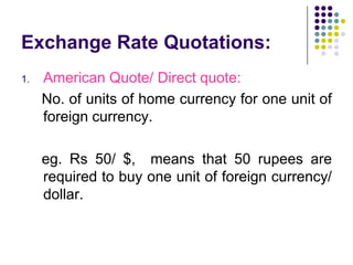 Exchange Rate Quotations:
1.

American Quote/ Direct quote:
No. of units of home currency for one unit of
foreign currency.
eg. Rs 50/ $, means that 50 rupees are
required to buy one unit of foreign currency/
dollar.

 