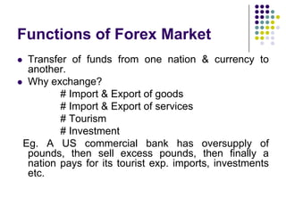 Functions of Forex Market
Transfer of funds from one nation & currency to
another.
 Why exchange?
# Import & Export of goods
# Import & Export of services
# Tourism
# Investment
Eg. A US commercial bank has oversupply of
pounds, then sell excess pounds, then finally a
nation pays for its tourist exp. imports, investments
etc.


 