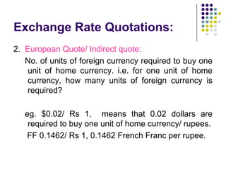 Exchange Rate Quotations:
2. European Quote/ Indirect quote:
No. of units of foreign currency required to buy one
unit of home currency. i.e. for one unit of home
currency, how many units of foreign currency is
required?

eg. $0.02/ Rs 1, means that 0.02 dollars are
required to buy one unit of home currency/ rupees.
FF 0.1462/ Rs 1, 0.1462 French Franc per rupee.

 
