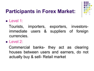 Participants in Forex Market:




Level 1:
Tourists, importers, exporters, investorsimmediate users & suppliers of foreign
currencies.
Level 2:
Commercial banks- they act as clearing
houses between users and earners, do not
actually buy & sell- Retail market

 
