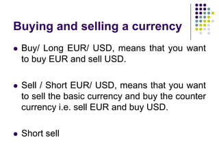 Buying and selling a currency


Buy/ Long EUR/ USD, means that you want
to buy EUR and sell USD.



Sell / Short EUR/ USD, means that you want
to sell the basic currency and buy the counter
currency i.e. sell EUR and buy USD.



Short sell

 