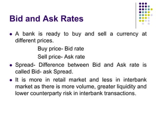 Bid and Ask Rates






A bank is ready to buy and sell a currency at
different prices.
Buy price- Bid rate
Sell price- Ask rate
Spread- Difference between Bid and Ask rate is
called Bid- ask Spread.
It is more in retail market and less in interbank
market as there is more volume, greater liquidity and
lower counterparty risk in interbank transactions.

 