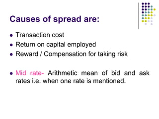 Causes of spread are:







Transaction cost
Return on capital employed
Reward / Compensation for taking risk
Mid rate- Arithmetic mean of bid and ask
rates i.e. when one rate is mentioned.

 