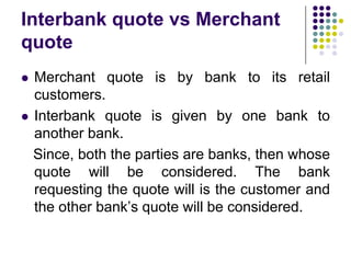 Interbank quote vs Merchant
quote




Merchant quote is by bank to its retail
customers.
Interbank quote is given by one bank to
another bank.
Since, both the parties are banks, then whose
quote will be considered. The bank
requesting the quote will is the customer and
the other bank’s quote will be considered.

 