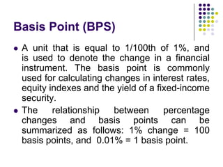 Basis Point (BPS)




A unit that is equal to 1/100th of 1%, and
is used to denote the change in a financial
instrument. The basis point is commonly
used for calculating changes in interest rates,
equity indexes and the yield of a fixed-income
security.
The
relationship
between
percentage
changes and basis points can be
summarized as follows: 1% change = 100
basis points, and 0.01% = 1 basis point.

 