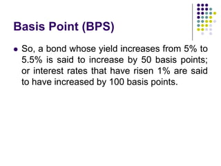 Basis Point (BPS)


So, a bond whose yield increases from 5% to
5.5% is said to increase by 50 basis points;
or interest rates that have risen 1% are said
to have increased by 100 basis points.

 