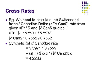 Cross Rates




Eg. We need to calculate the Switzerland
franc / Canadian Dollar (sFr/ Can$) rate from
given sFr / $ and $/ Can$ quotes.
sFr / $ : 5.5971 / 5.5978
$/ Can$ : 0.7555 / 0.7562
Synthetic (sFr/ Can$)bid rate
= 5.5971 * 0.7555
= (sFr / $)bid * ($/ Can$)bid
= 4.2286

 