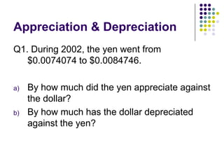 Appreciation & Depreciation
Q1. During 2002, the yen went from
$0.0074074 to $0.0084746.
a)

b)

By how much did the yen appreciate against
the dollar?
By how much has the dollar depreciated
against the yen?

 