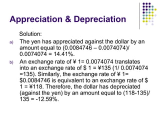 Appreciation & Depreciation
a)

b)

Solution:
The yen has appreciated against the dollar by an
amount equal to (0.0084746 – 0.0074074)/
0.0074074 = 14.41%.
An exchange rate of ¥ 1= 0.0074074 translates
into an exchange rate of $ 1 = ¥135 (1/ 0.0074074
=135). Similarly, the exchange rate of ¥ 1=
$0.0084746 is equivalent to an exchange rate of $
1 = ¥118. Therefore, the dollar has depreciated
(against the yen) by an amount equal to (118-135)/
135 = -12.59%.

 