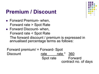 Premium / Discount



Forward Premium- when,
Forward rate > Spot Rate
Forward Discount- when,
Forward rate < Spot Rate
The forward discount / premium is expressed in
annualised percentage terms as follows:

Forward premium/ = Forward- Spot
Discount
rate
rate * 360
Spot rate
Forward
contract no. of days

 