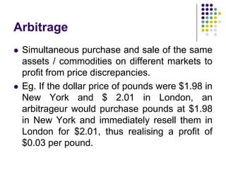 Arbitrage




Simultaneous purchase and sale of the same
assets / commodities on different markets to
profit from price discrepancies.
Eg. If the dollar price of pounds were $1.98 in
New York and $ 2.01 in London, an
arbitrageur would purchase pounds at $1.98
in New York and immediately resell them in
London for $2.01, thus realising a profit of
$0.03 per pound.

 