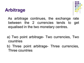 Arbitrage
As arbitrage continues, the exchange rate
between the 2 currencies tends to get
equalised in the two monetary centres.
a) Two point arbitrage- Two currencies, Two
countries
b) Three point arbitrage- Three currencies,
Three countries

 