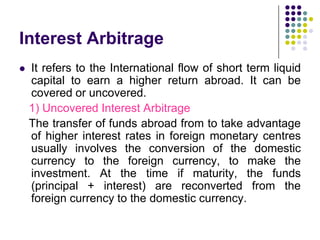 Interest Arbitrage


It refers to the International flow of short term liquid
capital to earn a higher return abroad. It can be
covered or uncovered.
1) Uncovered Interest Arbitrage
The transfer of funds abroad from to take advantage
of higher interest rates in foreign monetary centres
usually involves the conversion of the domestic
currency to the foreign currency, to make the
investment. At the time if maturity, the funds
(principal + interest) are reconverted from the
foreign currency to the domestic currency.

 