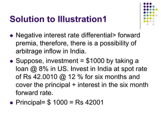 Solution to Illustration1






Negative interest rate differential> forward
premia, therefore, there is a possibility of
arbitrage inflow in India.
Suppose, investment = $1000 by taking a
loan @ 8% in US. Invest in India at spot rate
of Rs 42.0010 @ 12 % for six months and
cover the principal + interest in the six month
forward rate.
Principal= $ 1000 = Rs 42001

 