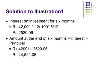 Solution to Illustration1




Interest on investment for six months
= Rs 42,001 * 12/ 100* 6/12
= Rs 2520.06
Amount at the end of six months = Interest +
Principal
= Rs 42001+ 2520.06
= Rs 44,521.06

 