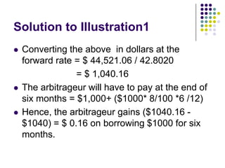 Solution to Illustration1






Converting the above in dollars at the
forward rate = $ 44,521.06 / 42.8020
= $ 1,040.16
The arbitrageur will have to pay at the end of
six months = $1,000+ ($1000* 8/100 *6 /12)
Hence, the arbitrageur gains ($1040.16 $1040) = $ 0.16 on borrowing $1000 for six
months.

 