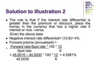 Solution to Illustration 2





The rule is that if the interest rate differential is
greater than the premium or discount, place the
money in the currency that has a higher rate if
interest or vice –versa.
Given the above data:
Negative interest rate differential= (12-8)= 4%
Forward premia (annualised) =
Forward rate-Spot rate * 100 * 12
Spot rate
6
= 45.0010 – 44.0030 * 100 * 12 = 4.5361%
42.0030
6

 