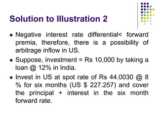 Solution to Illustration 2






Negative interest rate differential< forward
premia, therefore, there is a possibility of
arbitrage inflow in US.
Suppose, investment = Rs 10,000 by taking a
loan @ 12% in India.
Invest in US at spot rate of Rs 44.0030 @ 8
% for six months (US $ 227.257) and cover
the principal + interest in the six month
forward rate.

 