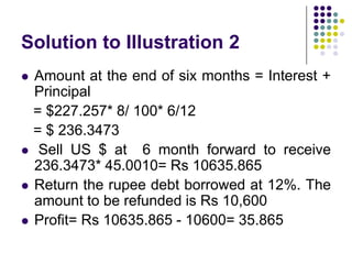 Solution to Illustration 2






Amount at the end of six months = Interest +
Principal
= $227.257* 8/ 100* 6/12
= $ 236.3473
Sell US $ at 6 month forward to receive
236.3473* 45.0010= Rs 10635.865
Return the rupee debt borrowed at 12%. The
amount to be refunded is Rs 10,600
Profit= Rs 10635.865 - 10600= 35.865

 