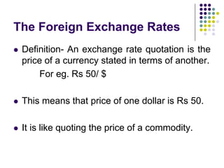 The Foreign Exchange Rates


Definition- An exchange rate quotation is the
price of a currency stated in terms of another.
For eg. Rs 50/ $



This means that price of one dollar is Rs 50.



It is like quoting the price of a commodity.

 