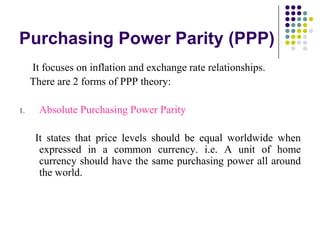 Purchasing Power Parity (PPP)
It focuses on inflation and exchange rate relationships.
There are 2 forms of PPP theory:
1.

Absolute Purchasing Power Parity
It states that price levels should be equal worldwide when
expressed in a common currency. i.e. A unit of home
currency should have the same purchasing power all around
the world.

 