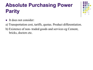 Absolute Purchasing Power
Parity
It does not consider:
a) Transportation cost, tariffs, quotas. Product differentiation.
b) Existence of non- traded goods and services eg Cement,
bricks, doctors etc.


 