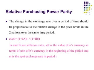 Relative Purchasing Power Parity


The change in the exchange rate over a period of time should
be proportional to the relative change in the price levels in the

2 nations over the same time period.


et/e0= (1+IA)t / (1+IB)t
Ia and Ib are inflation rates, e0 is the value of a’s currency in
terms of unit of b’s currency in the beginning of the period and
et is the spot exchange rate in period t

 