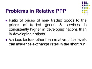 Problems in Relative PPP




Ratio of prices of non- traded goods to the
prices of traded goods & services is
consistently higher in developed nations than
in developing nations.
Various factors other than relative price levels
can influence exchange rates in the short run.

 