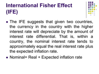 International Fisher Effect
(IFE)




The IFE suggests that given two countries,
the currency in the country with the higher
interest rate will depreciate by the amount of
interest rate differential. That is, within a
country, the nominal interest rate tends to
approximately equal the real interest rate plus
the expected inflation rate.
Nominal= Real + Expected inflation rate

 