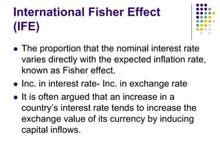 International Fisher Effect
(IFE)





The proportion that the nominal interest rate
varies directly with the expected inflation rate,
known as Fisher effect.
Inc. in interest rate- Inc. in exchange rate
It is often argued that an increase in a
country’s interest rate tends to increase the
exchange value of its currency by inducing
capital inflows.

 