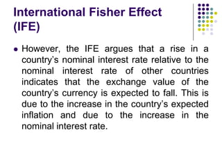 International Fisher Effect
(IFE)


However, the IFE argues that a rise in a
country’s nominal interest rate relative to the
nominal interest rate of other countries
indicates that the exchange value of the
country’s currency is expected to fall. This is
due to the increase in the country’s expected
inflation and due to the increase in the
nominal interest rate.

 