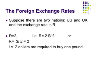 The Foreign Exchange Rates


Suppose there are two nations: US and UK
and the exchange rate is R.



R=2,
i.e. R= 2 $/ £
or
R= $/ £ = 2
i.e. 2 dollars are required to buy one pound.

 