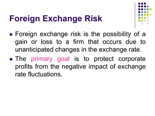Foreign Exchange Risk




Foreign exchange risk is the possibility of a
gain or loss to a firm that occurs due to
unanticipated changes in the exchange rate.
The primary goal is to protect corporate
profits from the negative impact of exchange
rate fluctuations.

 