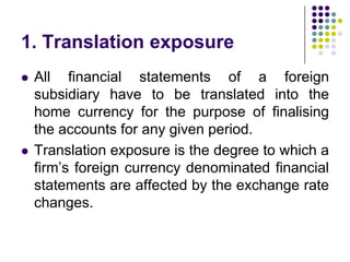 1. Translation exposure




All financial statements of a foreign
subsidiary have to be translated into the
home currency for the purpose of finalising
the accounts for any given period.
Translation exposure is the degree to which a
firm’s foreign currency denominated financial
statements are affected by the exchange rate
changes.

 