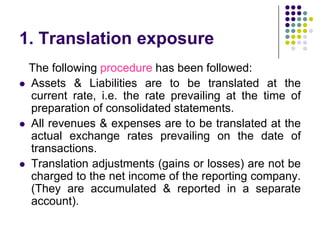 1. Translation exposure






The following procedure has been followed:
Assets & Liabilities are to be translated at the
current rate, i.e. the rate prevailing at the time of
preparation of consolidated statements.
All revenues & expenses are to be translated at the
actual exchange rates prevailing on the date of
transactions.
Translation adjustments (gains or losses) are not be
charged to the net income of the reporting company.
(They are accumulated & reported in a separate
account).

 