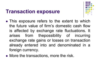Transaction exposure




This exposure refers to the extent to which
the future value of firm’s domestic cash flow
is affected by exchange rate fluctuations. It
arises from thepossibility of incurring
exchange rate gains or losses on transaction
already entered into and denominated in a
foreign currency.
More the transactions, more the risk.

 