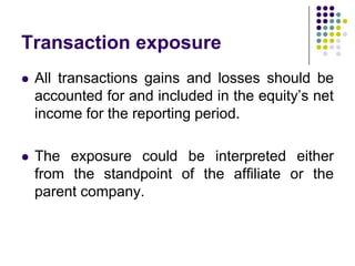 Transaction exposure


All transactions gains and losses should be
accounted for and included in the equity’s net
income for the reporting period.



The exposure could be interpreted either
from the standpoint of the affiliate or the
parent company.

 